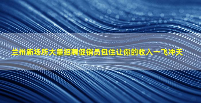 兰州新场所大量招聘促销员包住让你的收入一飞冲天